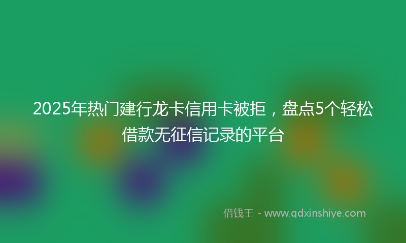 2025年热门建行龙卡信用卡被拒，盘点5个轻松借款无征信记录的平台