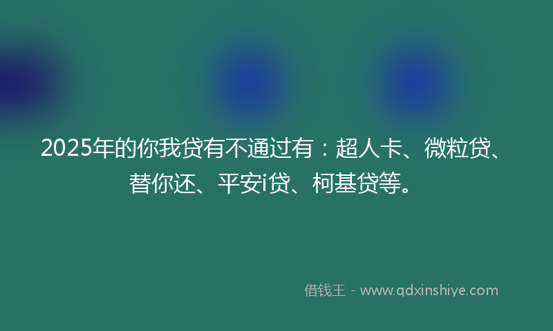 2025年的你我贷有不通过有：超人卡、微粒贷、替你还、平安i贷、柯基贷等。