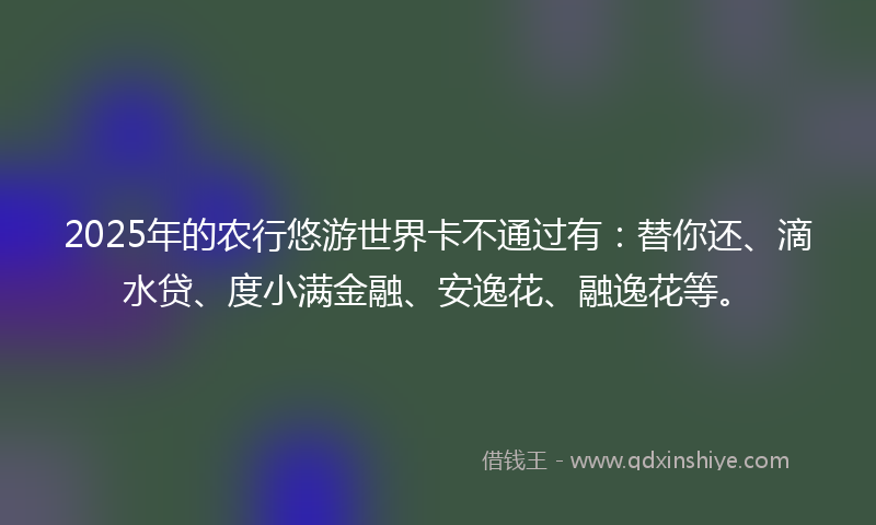 2025年的农行悠游世界卡不通过有：替你还、滴水贷、度小满金融、安逸花、融逸花等。