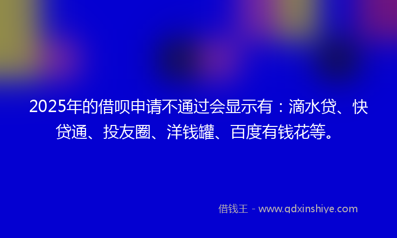 2025年的借呗申请不通过会显示有：滴水贷、快贷通、投友圈、洋钱罐、百度有钱花等。