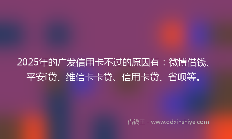 2025年的广发信用卡不过的原因有：微博借钱、平安i贷、维信卡卡贷、信用卡贷、省呗等。