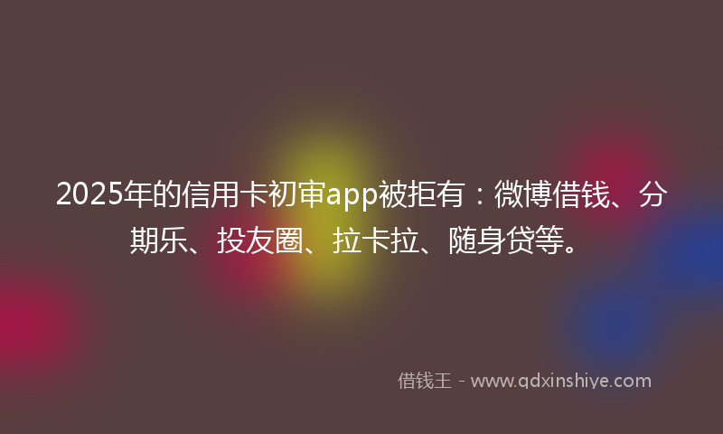 2025年的信用卡初审app被拒有：微博借钱、分期乐、投友圈、拉卡拉、随身贷等。