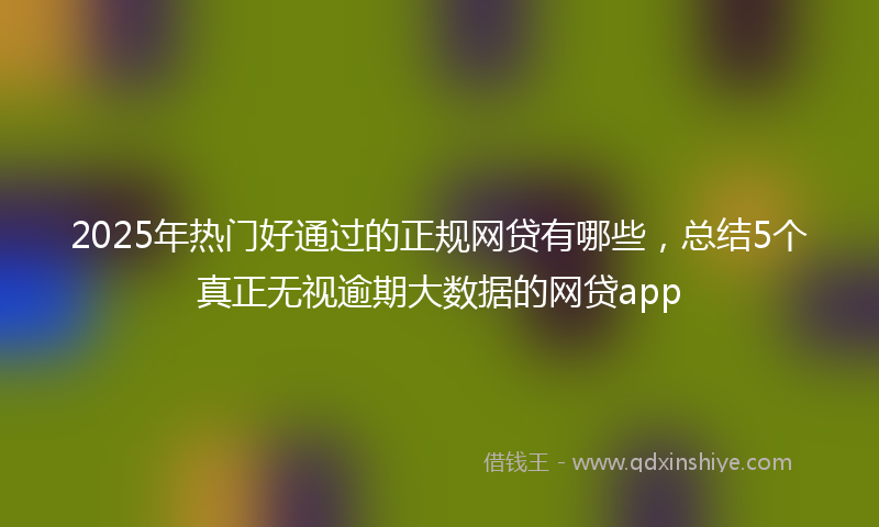 2025年热门好通过的正规网贷有哪些，总结5个真正无视逾期大数据的网贷app