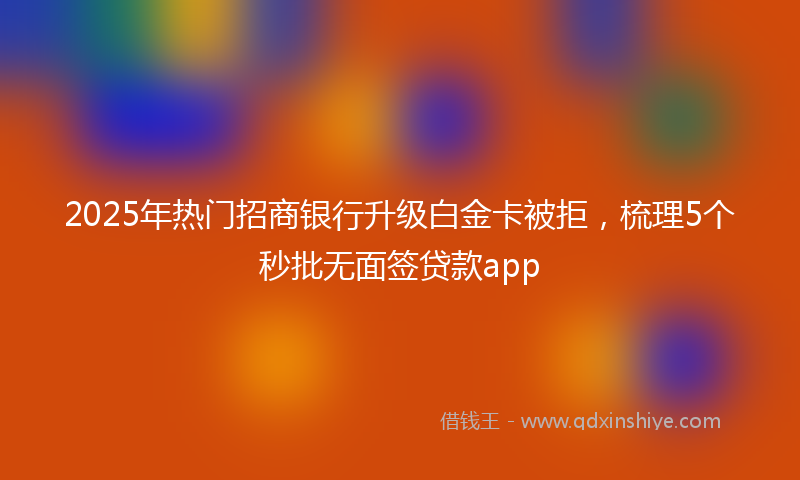 2025年热门招商银行升级白金卡被拒，梳理5个秒批无面签贷款app