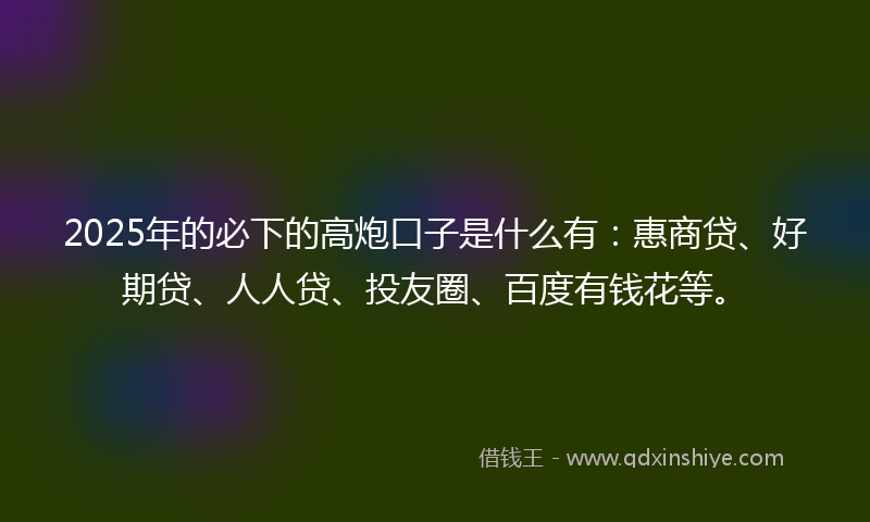 2025年的必下的高炮口子是什么有：惠商贷、好期贷、人人贷、投友圈、百度有钱花等。