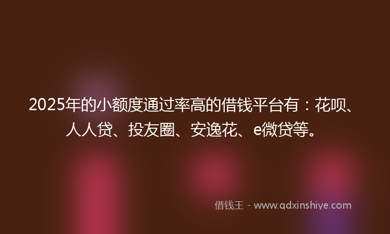 2025年的小额度通过率高的借钱平台有：花呗、人人贷、投友圈、安逸花、e微贷等。