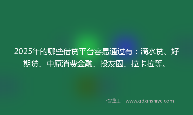 2025年的哪些借贷平台容易通过有：滴水贷、好期贷、中原消费金融、投友圈、拉卡拉等。