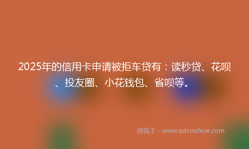 2025年的信用卡申请被拒车贷有：读秒贷、花呗、投友圈、小花钱包、省呗等。