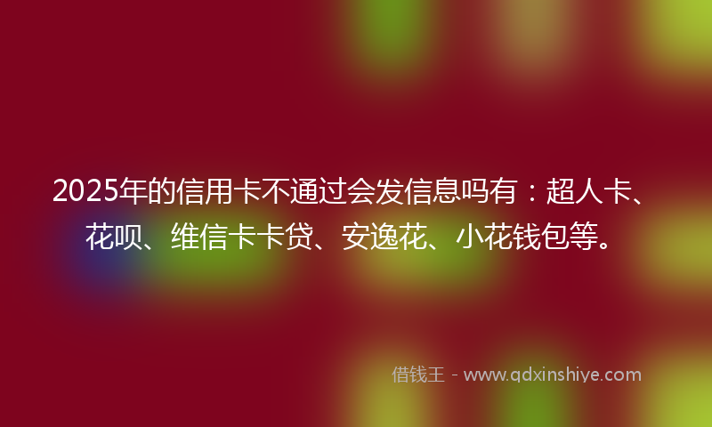 2025年的信用卡不通过会发信息吗有：超人卡、花呗、维信卡卡贷、安逸花、小花钱包等。