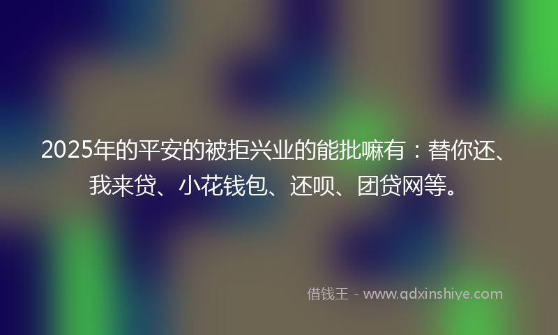 2025年的平安的被拒兴业的能批嘛有：替你还、我来贷、小花钱包、还呗、团贷网等。