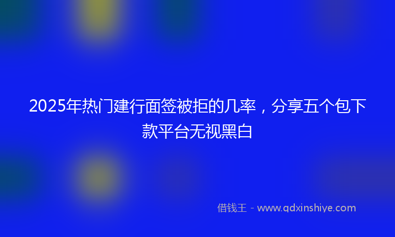 2025年热门建行面签被拒的几率，分享五个包下款平台无视黑白