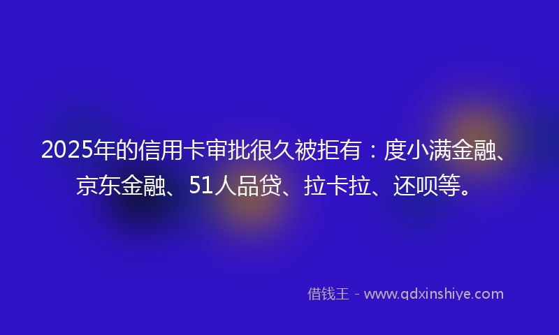 2025年的信用卡审批很久被拒有：度小满金融、京东金融、51人品贷、拉卡拉、还呗等。