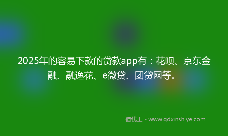 2025年的容易下款的贷款app有：花呗、京东金融、融逸花、e微贷、团贷网等。
