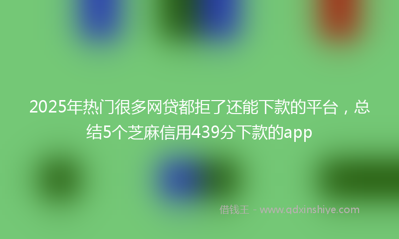 2025年热门很多网贷都拒了还能下款的平台，总结5个芝麻信用439分下款的app