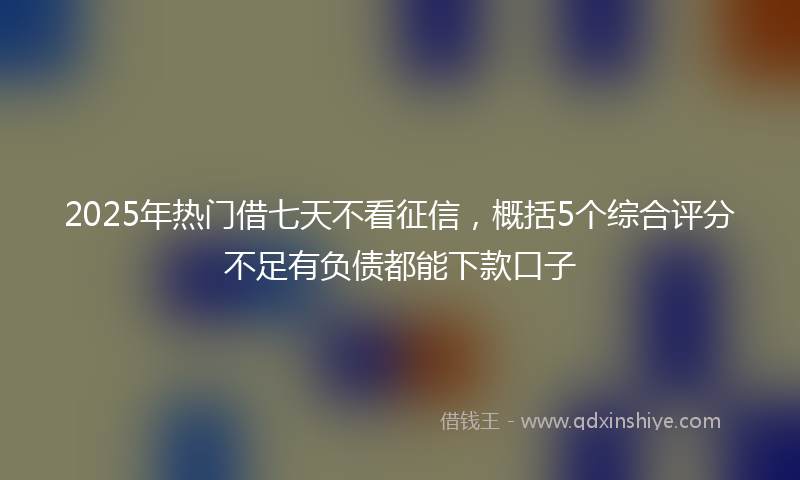 2025年热门借七天不看征信，概括5个综合评分不足有负债都能下款口子