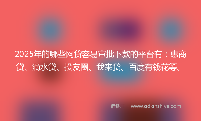 2025年的哪些网贷容易审批下款的平台有：惠商贷、滴水贷、投友圈、我来贷、百度有钱花等。