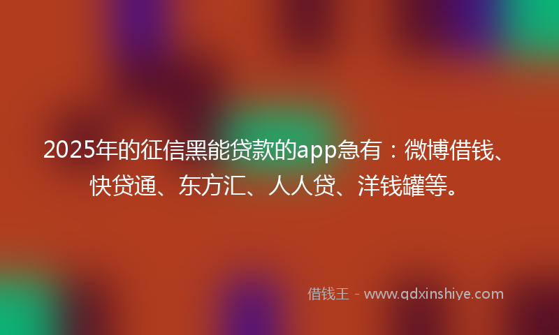 2025年的征信黑能贷款的app急有：微博借钱、快贷通、东方汇、人人贷、洋钱罐等。