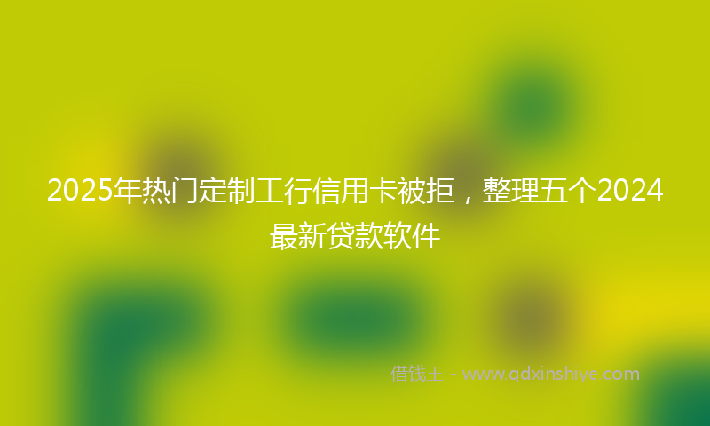 2025年热门定制工行信用卡被拒，整理五个2024最新贷款软件