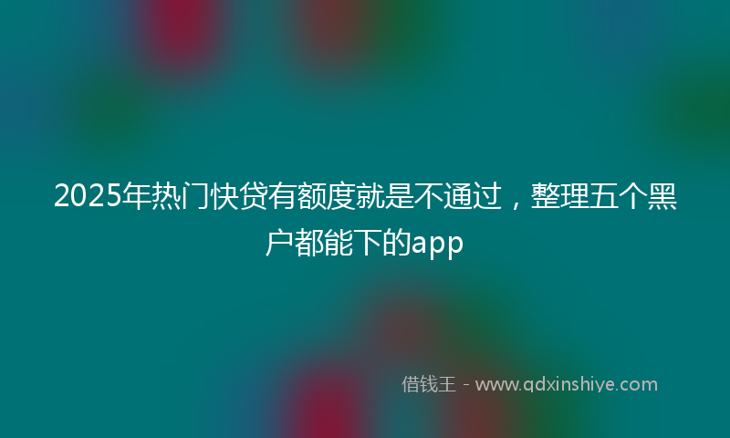 2025年热门快贷有额度就是不通过，整理五个黑户都能下的app