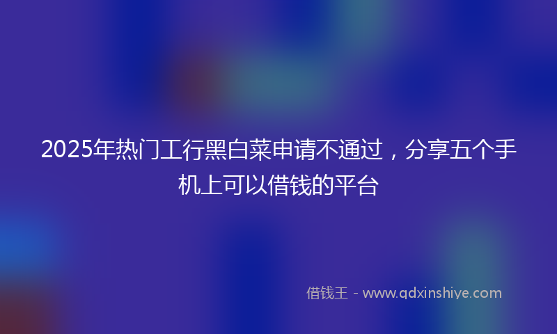 2025年热门工行黑白菜申请不通过，分享五个手机上可以借钱的平台