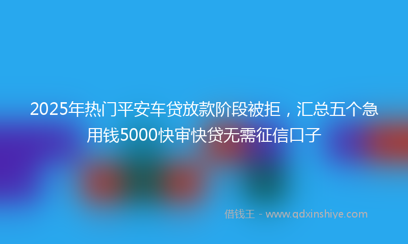 2025年热门平安车贷放款阶段被拒，汇总五个急用钱5000快审快贷无需征信口子