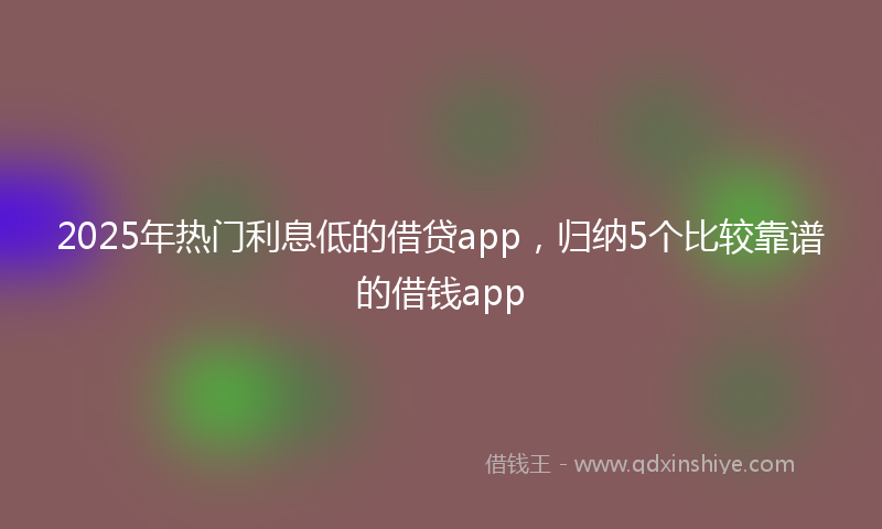 2025年热门利息低的借贷app，归纳5个比较靠谱的借钱app
