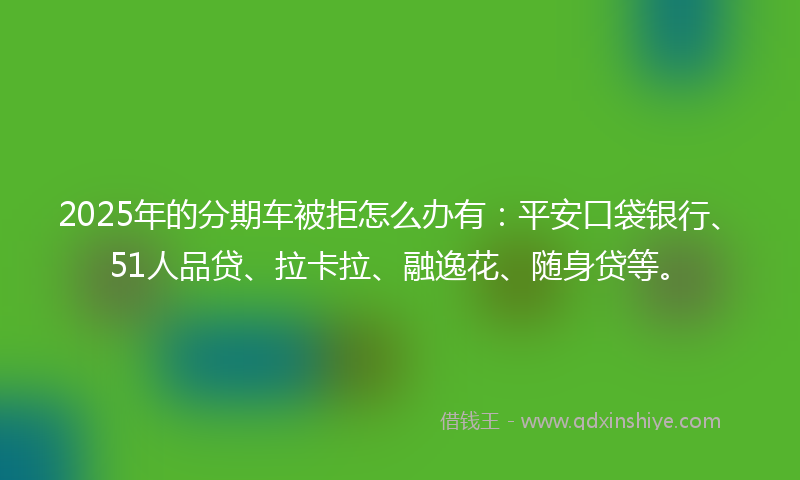 2025年的分期车被拒怎么办有：平安口袋银行、51人品贷、拉卡拉、融逸花、随身贷等。