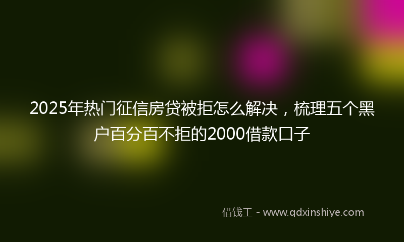 2025年热门征信房贷被拒怎么解决，梳理五个黑户百分百不拒的2000借款口子