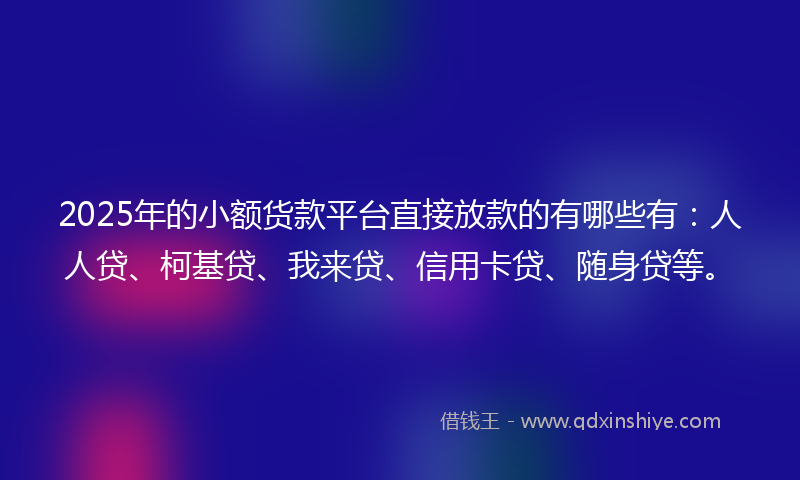 2025年的小额货款平台直接放款的有哪些有：人人贷、柯基贷、我来贷、信用卡贷、随身贷等。