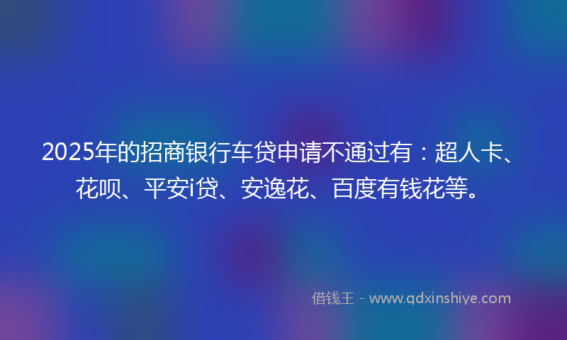 2025年的招商银行车贷申请不通过有：超人卡、花呗、平安i贷、安逸花、百度有钱花等。