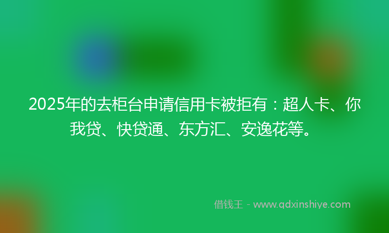 2025年的去柜台申请信用卡被拒有：超人卡、你我贷、快贷通、东方汇、安逸花等。