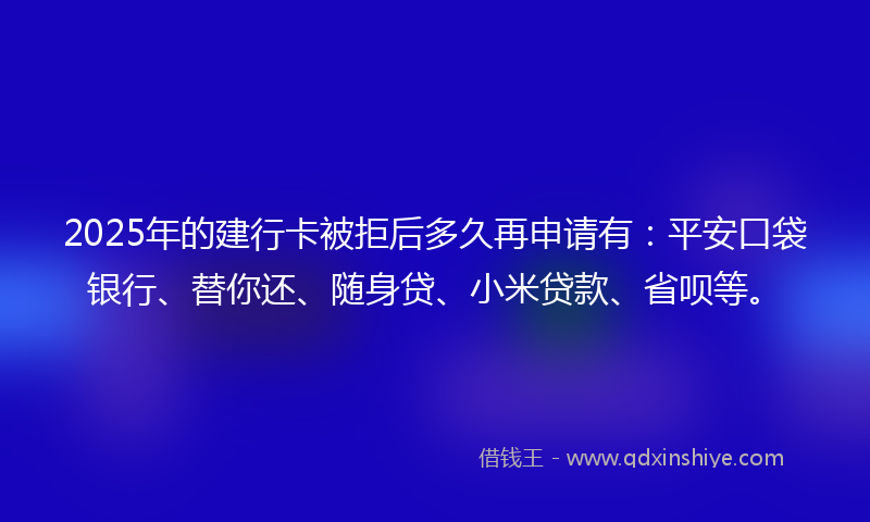 2025年的建行卡被拒后多久再申请有：平安口袋银行、替你还、随身贷、小米贷款、省呗等。