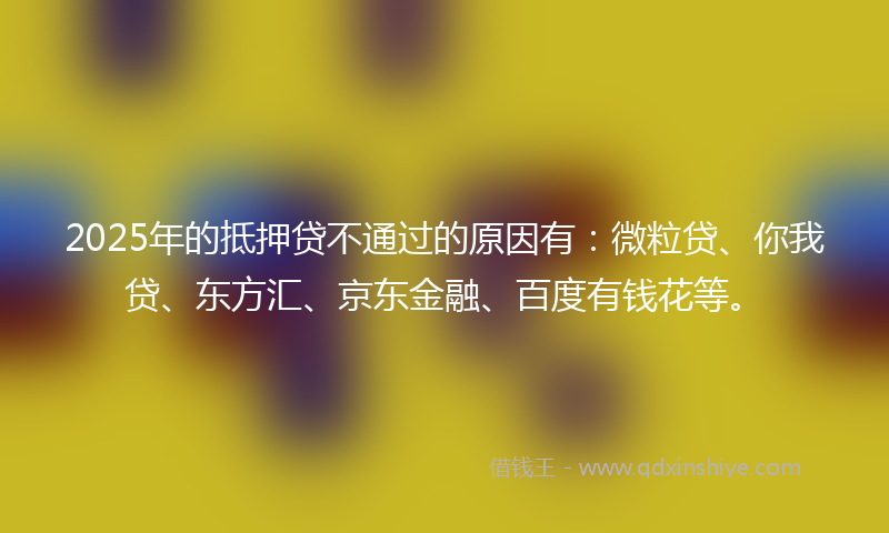 2025年的抵押贷不通过的原因有：微粒贷、你我贷、东方汇、京东金融、百度有钱花等。