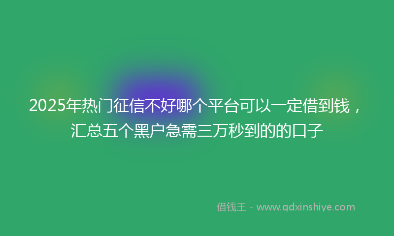 2025年热门征信不好哪个平台可以一定借到钱，汇总五个黑户急需三万秒到的的口子