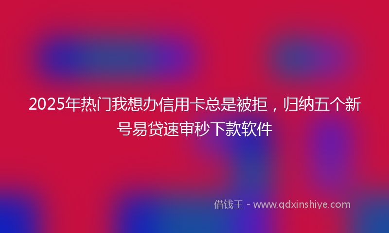 2025年热门我想办信用卡总是被拒，归纳五个新号易贷速审秒下款软件