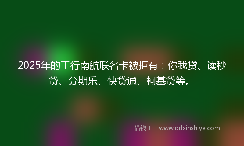 2025年的工行南航联名卡被拒有：你我贷、读秒贷、分期乐、快贷通、柯基贷等。