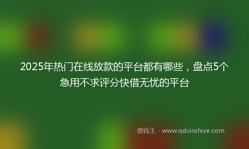 2025年热门在线放款的平台都有哪些，盘点5个急用不求评分快借无忧的平台