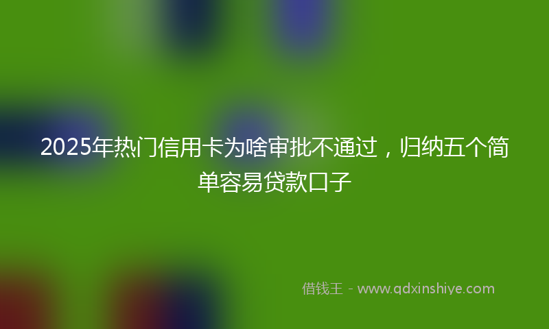2025年热门信用卡为啥审批不通过，归纳五个简单容易贷款口子