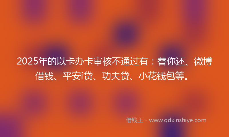 2025年的以卡办卡审核不通过有：替你还、微博借钱、平安i贷、功夫贷、小花钱包等。