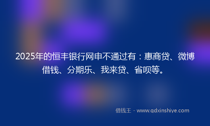 2025年的恒丰银行网申不通过有：惠商贷、微博借钱、分期乐、我来贷、省呗等。
