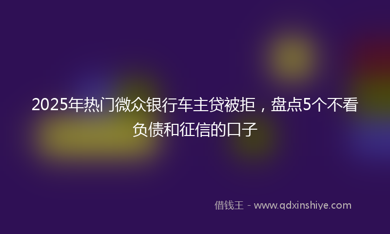 2025年热门微众银行车主贷被拒，盘点5个不看负债和征信的口子