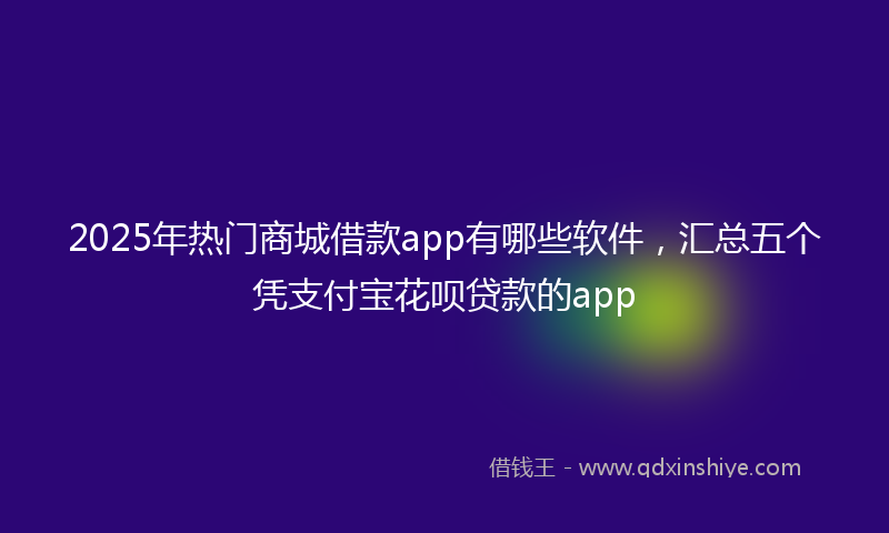 2025年热门商城借款app有哪些软件，汇总五个凭支付宝花呗贷款的app