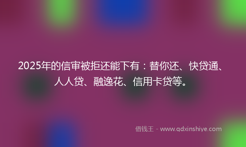 2025年的信审被拒还能下有：替你还、快贷通、人人贷、融逸花、信用卡贷等。