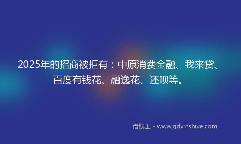 2025年的招商被拒有：中原消费金融、我来贷、百度有钱花、融逸花、还呗等。