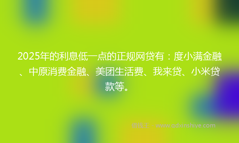2025年的利息低一点的正规网贷有：度小满金融、中原消费金融、美团生活费、我来贷、小米贷款等。