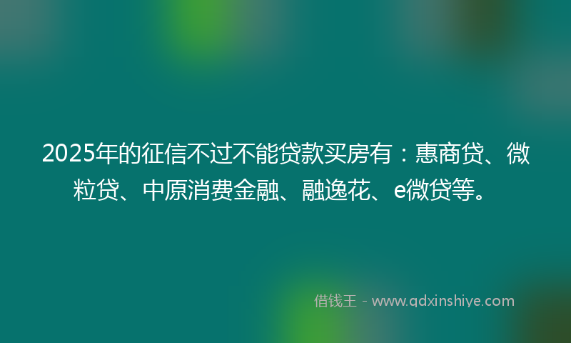 2025年的征信不过不能贷款买房有：惠商贷、微粒贷、中原消费金融、融逸花、e微贷等。