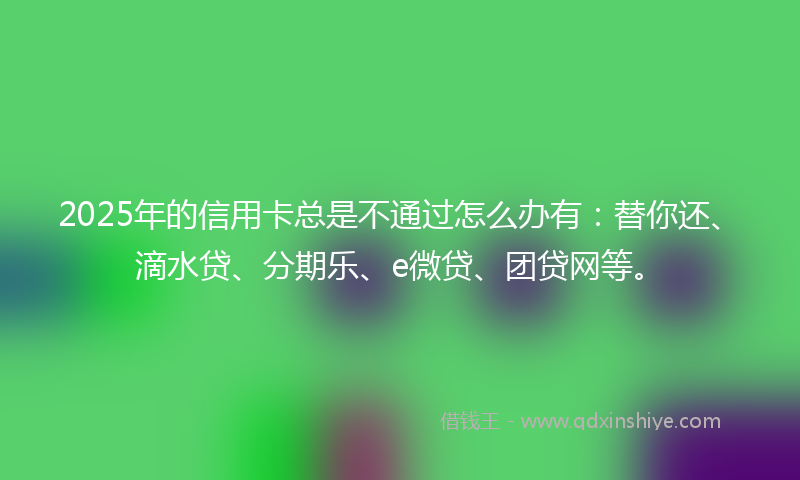 2025年的信用卡总是不通过怎么办有：替你还、滴水贷、分期乐、e微贷、团贷网等。