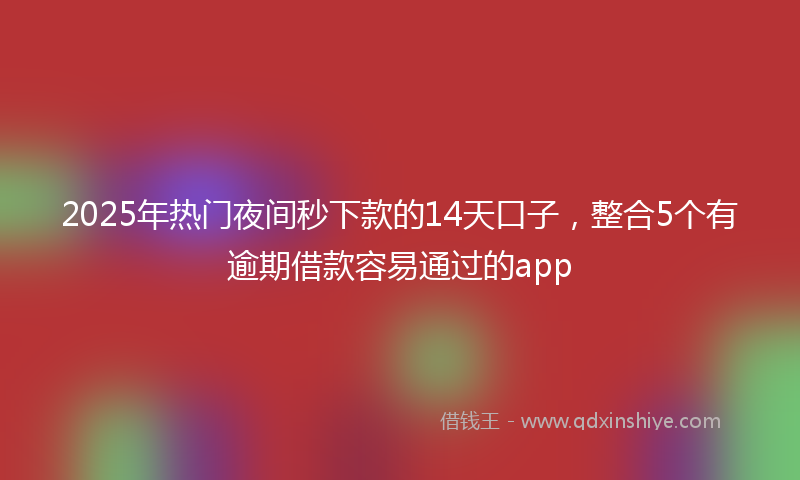 2025年热门夜间秒下款的14天口子，整合5个有逾期借款容易通过的app