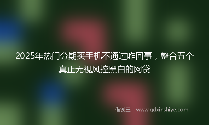 2025年热门分期买手机不通过咋回事，整合五个真正无视风控黑白的网贷