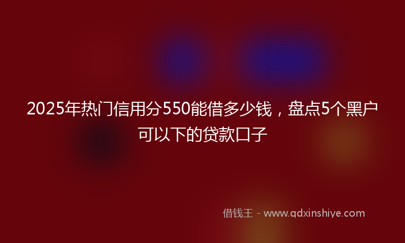 2025年热门信用分550能借多少钱，盘点5个黑户可以下的贷款口子